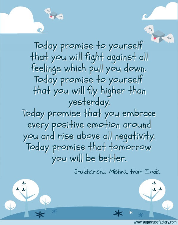 Today promise to yourself that you will fight against all feelings which pull you down. Today promise to yourself that you will fly higher than yesterday.
Today promise that you embrace every positive emotion around you and rise above all negativity.
Today promise that tomorrow you will be better.